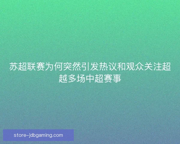 苏超联赛为何突然引发热议和观众关注超越多场中超赛事