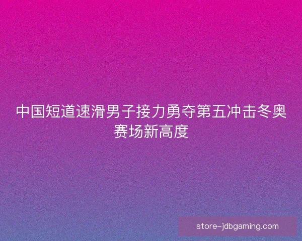 中国短道速滑男子接力勇夺第五冲击冬奥赛场新高度