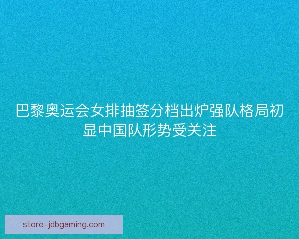 巴黎奥运会女排抽签分档出炉强队格局初显中国队形势受关注