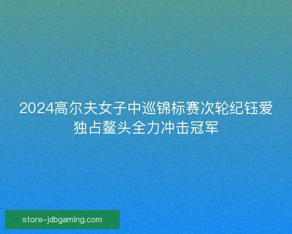2024高尔夫女子中巡锦标赛次轮纪钰爱独占鳌头全力冲击冠军