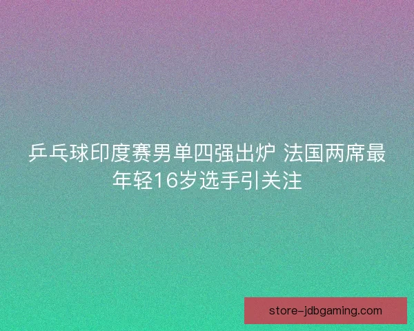乒乓球印度赛男单四强出炉 法国两席最年轻16岁选手引关注